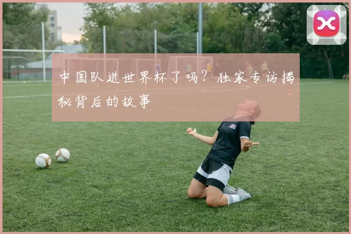 中国队进世界杯了吗?独家专访揭秘背后的故事