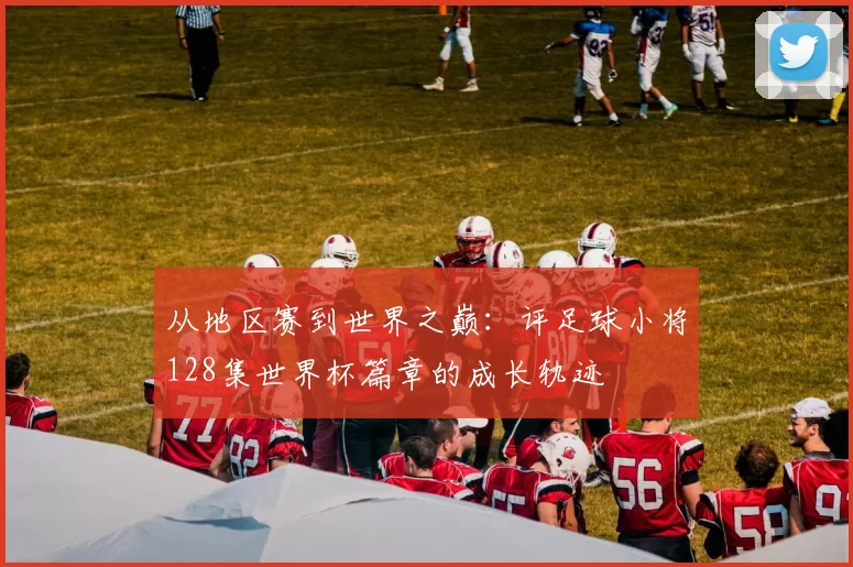 从地区赛到世界之巅：评足球小将128集世界杯篇章的成长轨迹