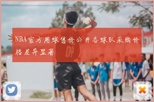 NBA官方用球售价公开各球队采购价格差异显著
