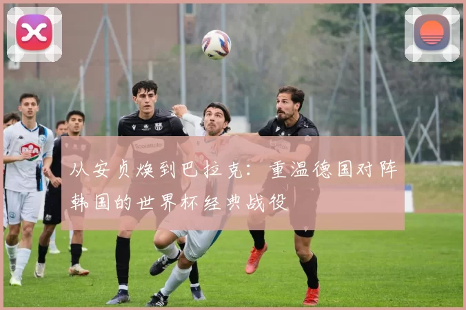 从安贞焕到巴拉克:重温德国对阵韩国的世界杯经典战役