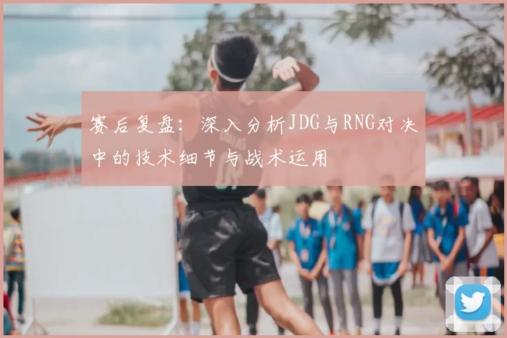赛后复盘:深入分析JDG与RNG对决中的技术细节与战术运用