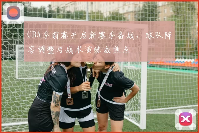 CBA季前赛开启新赛季备战,球队阵容调整与战术演练成焦点