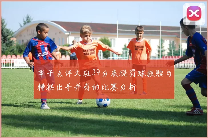 华子点评文班39分表现罚球救赎与糟糕出手并存的比赛分析