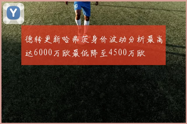 德转更新哈弗茨身价波动分析最高达6000万欧最低降至4500万欧