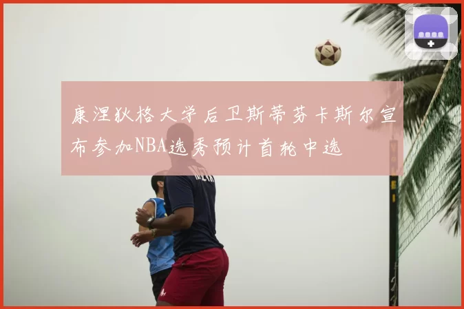 康涅狄格大学后卫斯蒂芬卡斯尔宣布参加NBA选秀预计首轮中选