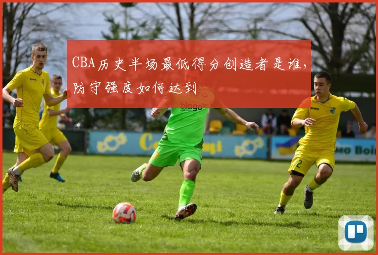 CBA历史半场最低得分创造者是谁,防守强度如何达到