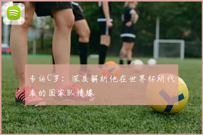 专访C罗：深度解析他在世界杯所代表的国家队情缘