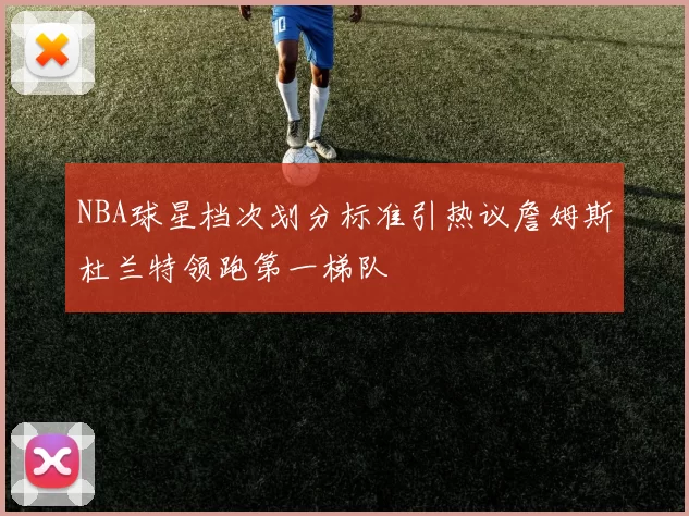 NBA球星档次划分标准引热议詹姆斯杜兰特领跑第一梯队