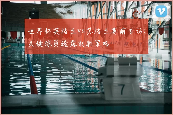 世界杯英格兰vs苏格兰赛前专访：关键球员透露制胜策略