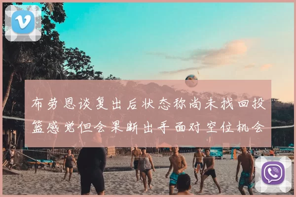 布劳恩谈复出后状态称尚未找回投篮感觉但会果断出手面对空位机会