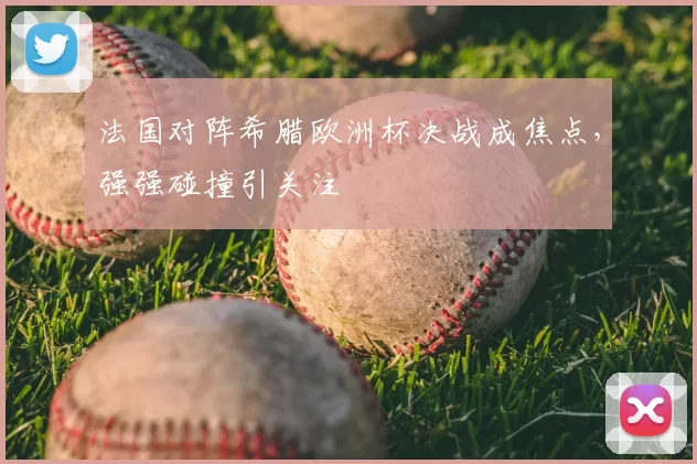 法国对阵希腊欧洲杯决战成焦点,强强碰撞引关注