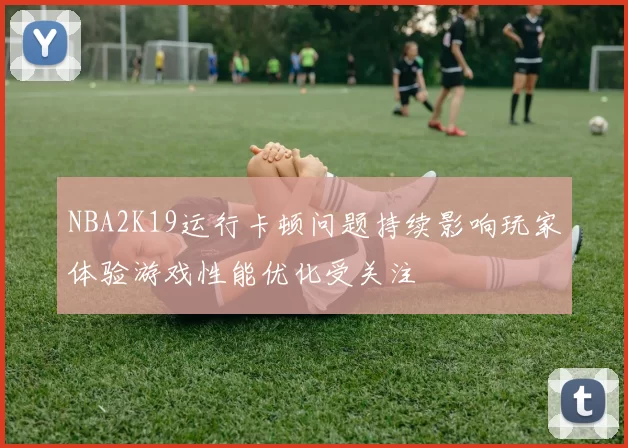 NBA2K19运行卡顿问题持续影响玩家体验游戏性能优化受关注