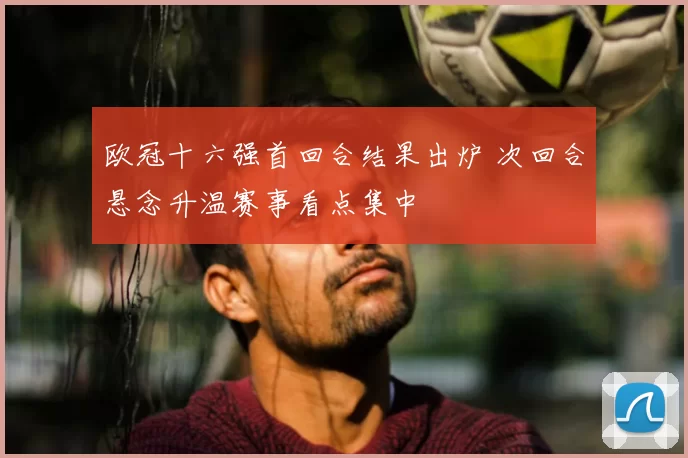欧冠十六强首回合结果出炉 次回合悬念升温赛事看点集中